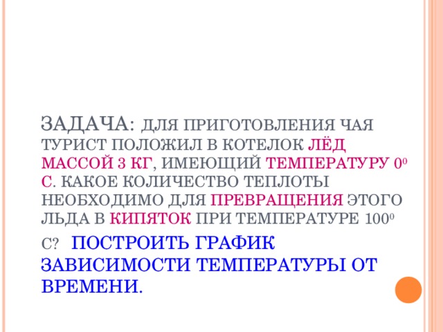  ЗАДАЧА:  ДЛЯ ПРИГОТОВЛЕНИЯ ЧАЯ ТУРИСТ ПОЛОЖИЛ В КОТЕЛОК ЛЁД МАССОЙ 3 КГ , ИМЕЮЩИЙ ТЕМПЕРАТУРУ 0 0 С . КАКОЕ КОЛИЧЕСТВО ТЕПЛОТЫ НЕОБХОДИМО ДЛЯ ПРЕВРАЩЕНИЯ ЭТОГО ЛЬДА В КИПЯТОК ПРИ ТЕМПЕРАТУРЕ 100 0 С?  ПОСТРОИТЬ ГРАФИК ЗАВИСИМОСТИ ТЕМПЕРАТУРЫ ОТ ВРЕМЕНИ. 