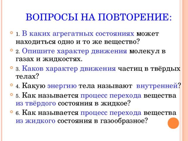  ВОПРОСЫ НА ПОВТОРЕНИЕ: 1.  В каких агрегатных состояниях может находиться одно и то же вещество? 2.  Опишите характер движения молекул в газах и жидкостях. 3.  Каков характер движения частиц в твёрдых телах? 4. Какую энергию тела называют внутренней ? 5. Как называется процесс перехода вещества из твёрдого состояния в жидкое? 6. Как называется процесс перехода вещества из жидкого состояния в газообразное?  