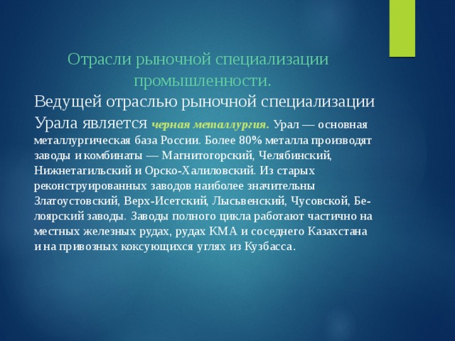 Отрасли рыночной специализации промышленности. Ведущей отраслью рыночной специализации Урала является  черная металлургия. Урал — основная металлургическая база России. Более 80% металла производят заводы и комбинаты — Магнитогорский, Челябинский, Нижнетагильский и Орско-Халиловский. Из старых реконструированных заводов наиболее значительны Златоустовский, Верх-Исетский, Лысьвенский, Чусовской, Бе-лоярский заводы. Заводы полного цикла работают частично на местных железных рудах, рудах КМА и соседнего Казахстана и на привозных коксующихся углях из Кузбасса . 