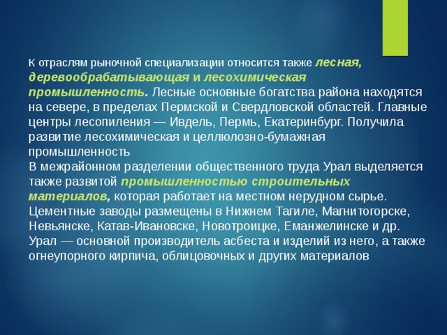 К отраслям рыночной специализации относится также  лесная, деревообрабатывающая и лесохимическая промышленность . Лесные основные богатства района находятся на севере, в пределах Пермской и Свердловской областей. Главные центры лесопиления — Ивдель, Пермь, Екатеринбург. Получила развитие лесохимическая и целлюлозно-бумажная промышленность В межрайонном разделении общественного труда Урал выделяется также развитой  промышленностью строительных материалов , которая работает на местном нерудном сырье. Цементные заводы размещены в Нижнем Тагиле, Магнитогорске, Невьянске, Катав-Ивановске, Новотроицке, Еманжелинске и др. Урал — основной производитель асбеста и изделий из него, а также огнеупорного кирпича, облицовочных и других материалов 