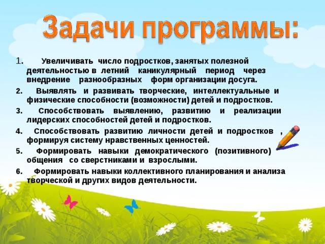 1 . Увеличивать число подростков, занятых полезной деятельностью в летний каникулярный период через внедрение разнообразных форм организации досуга. 2. Выявлять и развивать творческие, интеллектуальные и физические способности (возможности) детей и подростков. 3. Способствовать выявлению, развитию и реализации лидерских способностей детей и подростков. 4. Способствовать развитию личности детей и подростков , формируя систему нравственных ценностей. 5. Формировать навыки демократического (позитивного) общения со сверстниками и взрослыми. 6. Формировать навыки коллективного планирования и анализа творческой и других видов деятельности.    