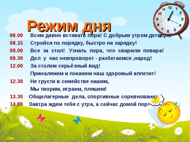 Режим дня 08.00  Всем давно вставать пора! С добрым утром детвора! 08.15 Стройся по порядку, быстро на зарядку! 09.00 Все за стол! Узнать пора, что сварили повара! 09.30 Дел у нас невпроворот - разбегаемся ,народ! 12.00 За столом серьёзный вид!  Приналяжем и покажем наш здоровый аппетит! 12.30 Не грусти в семействе нашем,  Мы творим, играем, пляшем! 13.30 Общелагерные дела, спортивные соревнования. 14.00 Завтра ждем тебя с утра, а сейчас домой пора!   