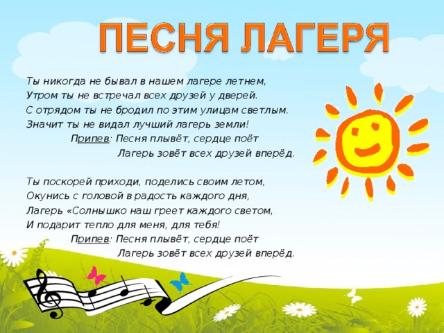  Ты никогда не бывал в нашем лагере летнем, Утром ты не встречал всех друзей у дверей. С отрядом ты не бродил по этим улицам светлым. Значит ты не видал лучший лагерь земли!   П рипев : Песня плывёт, сердце поёт   Лагерь зовёт всех друзей вперёд.  Ты поскорей приходи, поделись своим летом, Окунись с головой в радость каждого дня, Лагерь «Солнышко наш греет каждого светом, И подарит тепло для меня, для тебя!  П рипев : Песня плывёт, сердце поёт   Лагерь зовёт всех друзей вперёд.   