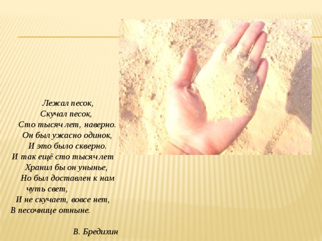  Лежал песок,  Скучал песок,  Сто тысяч лет, наверно.  Он был ужасно одинок,  И это было скверно. И так ещё сто тысяч лет  Хранил бы он унынье,  Но был доставлен к нам  чуть свет,  И не скучает, вовсе нет,  В песочнице отныне.  В. Бредихин 