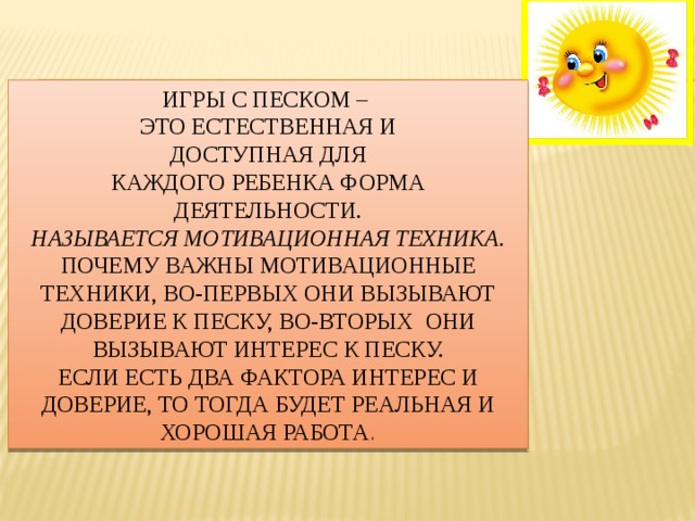 Игры с песком – это естественная и Доступная для Каждого ребенка форма деятельности. называется мотивационная техника . Почему важны мотивационные техники, во-первых они вызывают доверие к песку, во-вторых они вызывают интерес к песку. Если есть два фактора интерес и доверие, то тогда будет реальная и хорошая работа . 