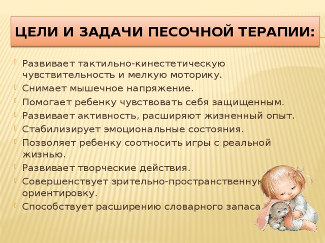Цели и задачи песочной терапии: Развивает тактильно-кинестетическую чувствительность и мелкую моторику. Снимает мышечное напряжение. Помогает ребенку чувствовать себя защищенным. Развивает активность, расширяют жизненный опыт. Стабилизирует эмоциональные состояния. Позволяет ребенку соотносить игры с реальной жизнью. Развивает творческие действия. Совершенствует зрительно-пространственную ориентировку. Способствует расширению словарного запаса. 