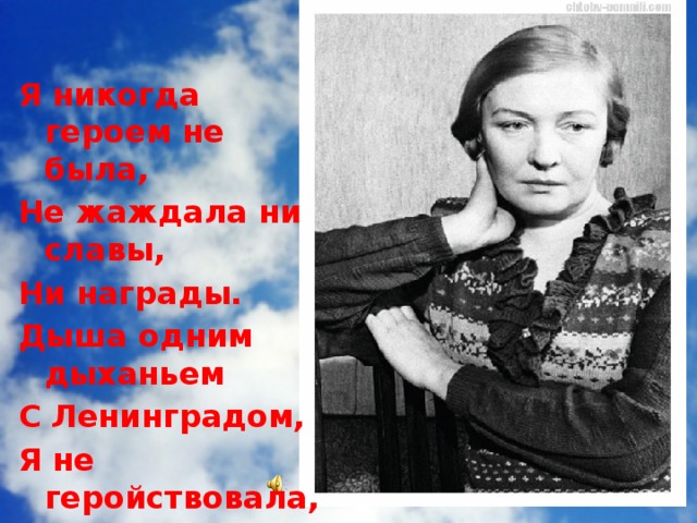 Я никогда героем не была, Не жаждала ни славы, Ни награды. Дыша одним дыханьем С Ленинградом, Я не геройствовала, а жила