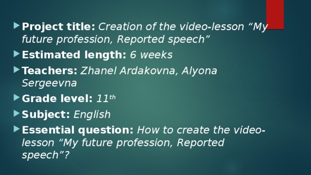 Project title:  Creation of the video-lesson “My future profession, Reported speech” Estimated length: 6 weeks Teachers:  Zhanel Ardakovna, Alyona Sergeevna Grade level: 11 th  Subject: English Essential question: How to create the video-lesson “My future profession, Reported speech”? 