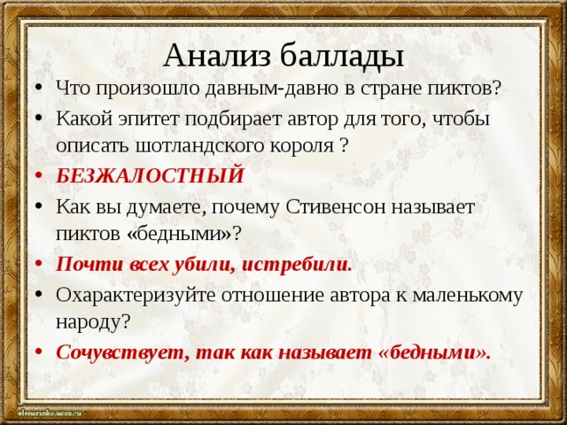 Анализ баллады Что произошло давным-давно в стране пиктов? Какой эпитет подбирает автор для того, чтобы описать шотландского короля ? БЕЗЖАЛОСТНЫЙ Как вы думаете, почему Стивенсон называет пиктов «бедными»? Почти всех убили, истребили. Охарактеризуйте отношение автора к маленькому народу? Сочувствует, так как называет «бедными». 