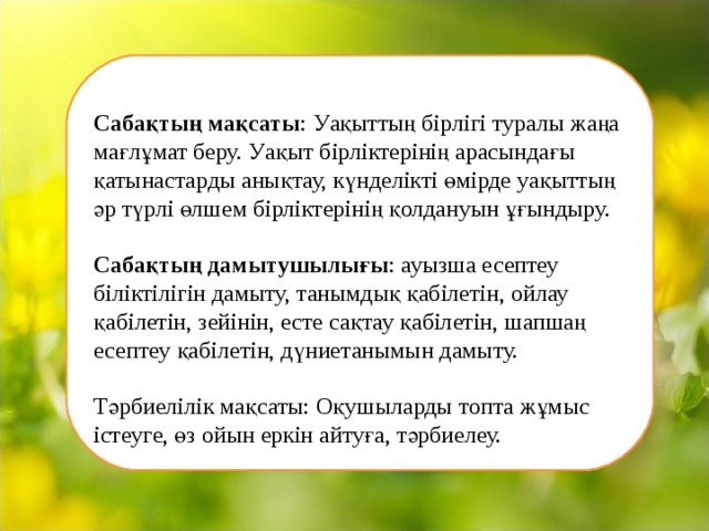   Сабақтың мақсаты : Уақыттың бірлігі туралы жаңа мағлұмат беру. Уақыт бірліктерінің арасындағы қатынастарды анықтау, күнделікті өмірде уақыттың әр түрлі өлшем бірліктерінің қолдануын ұғындыру.   Сабақтың дамытушылығы : ауызша есептеу біліктілігін дамыту, танымдық қабілетін, ойлау қабілетін, зейінін, есте сақтау қабілетін, шапшаң есептеу қабілетін, дүниетанымын дамыту.   Тәрбиелілік мақсаты: Оқушыларды топта жұмыс істеуге, өз ойын еркін айтуға, тәрбиелеу.   