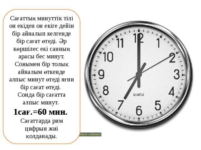 Сағаттың минуттік тілі он екіден он екіге дейін бір айналып келгенде бір сағат өтеді. Әр көршілес екі санның арасы бес минут. Сонымен бір толық айналым өткенде алпыс минут өтеді яғни бір сағат өтеді.   Сонда бір сағатта алпыс минут. 1сағ.=60 мин.    Сағаттарда рим цифрын жиі қолданады. 
