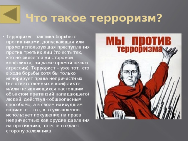 Что такое терроризм? Терроризм – тактика борьбы с противниками, допускающая или прямо использующая преступления против третьих лиц (то есть тех, кто не является ни стороной конфликта, ни даже прямой целью агрессии). Террорист – уже тот, кто в ходе борьбы хотя бы только игнорирует права непричастных (не ответственных в конфликте и/или не являющихся настоящим объектом претензий нападающего) людей, действуя «общеопасным способом», а в своем наихудшем варианте – тот, кто умышленно использует покушение на права непричастных как орудие давления на противника, то есть создает сторону-заложника . 