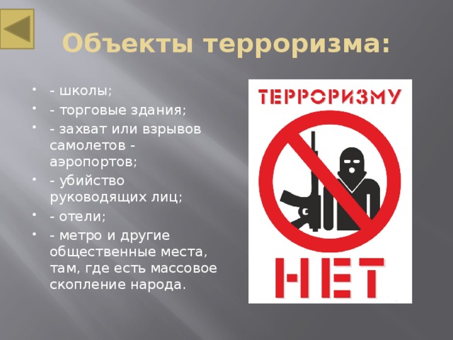 Объекты терроризма: - школы; - торговые здания; - захват или взрывов самолетов - аэропортов; - убийство руководящих лиц; - отели; - метро и другие общественные места, там, где есть массовое скопление народа. 