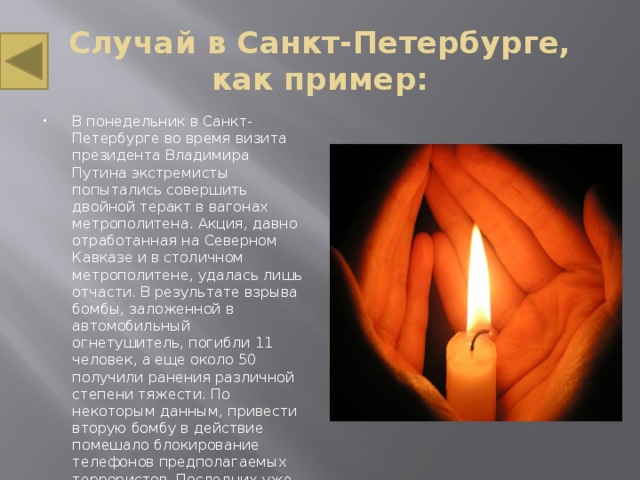 Случай в Санкт-Петербурге, как пример: В понедельник в Санкт-Петербурге во время визита президента Владимира Путина экстремисты попытались совершить двойной теракт в вагонах метрополитена. Акция, давно отработанная на Северном Кавказе и в столичном метрополитене, удалась лишь отчасти. В результате взрыва бомбы, заложенной в автомобильный огнетушитель, погибли 11 человек, а еще около 50 получили ранения различной степени тяжести. По некоторым данным, привести вторую бомбу в действие помешало блокирование телефонов предполагаемых террористов. Последних уже в ближайшее время могут задержать или ликвидировать. 