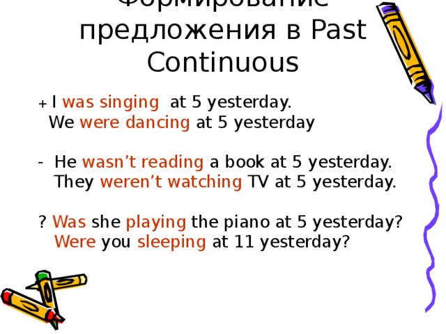 Формирование предложения в Past Continuous + I was  singing at 5 yesterday.  We were  dancing at 5 yesterday He wasn’t  reading a book at 5 yesterday.  They weren’t  watching TV at 5 yesterday. ? Was she playing the piano at 5 yesterday?  Were you sleeping at 11 yesterday? 