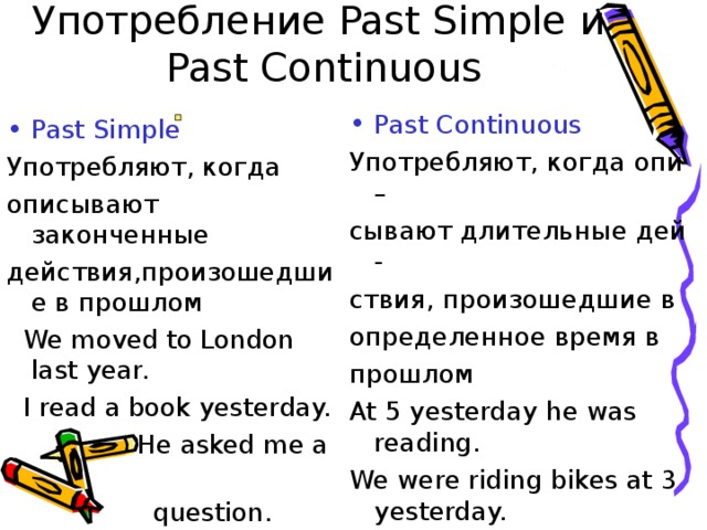 Употребление Past Simple и   Past Continuous Past Continuous Употребляют, когда опи – сывают длительные дей - ствия, произошедшие в определенное время в прошлом At 5 yesterday he was reading. We were riding bikes at 3 yesterday. Past Simple Употребляют, когда описывают законченные действия,произошедшие в прошлом  We moved to London last year.  I read a book yesterday.  He asked me a  question. 