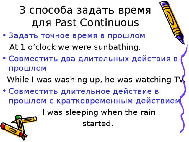 3 способа задать время для Past Continuous Задать точное время в прошлом  At 1 o’clock we were sunbathing. Совместить два длительных действия в прошлом  While I was washing up, he was watching TV. Совместить длительное действие в прошлом с кратковременным действием  I was sleeping when the rain  started. 