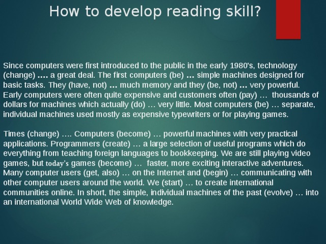 How to develop reading skill? Since computers were first introduced to the public in the early 1980's, technology (change)  ….  a great deal. The first computers (be)  …  simple machines designed for basic tasks. They (have, not)  …  much memory and they (be, not)  …  very powerful. Early computers were often quite expensive and customers often (pay) …  thousands of dollars for machines which actually (do) … very little. Most computers (be) … separate, individual machines used mostly as expensive typewriters or for playing games.    Times (change) …. Computers (become) … powerful machines with very practical applications. Programmers (create) … a large selection of useful programs which do everything from teaching foreign languages to bookkeeping. We are still playing video games, but today's games (become) …  faster, more exciting interactive adventures. Many computer users (get, also) … on the Internet and (begin) … communicating with other computer users around the world. We (start) … to create international communities online. In short, the simple, individual machines of the past (evolve) … into an international World Wide Web of knowledge. 