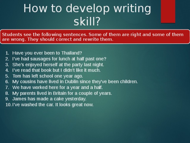 How to develop writing skill? Students see the following sentences. Some of them are right and some of them are wrong. They should correct and rewrite them. Have you ever been to Thailand? I’ve had sausages for lunch at half past one? She’s enjoyed herself at the party last night. I’ve read that book but I didn’t like it much. Tom has left school one year ago. My cousins have lived in Dublin since they’ve been children. We have worked here for a year and a half. My parents lived in Britain for a couple of years. James has made a cake yesterday. I’ve washed the car. It looks great now. 