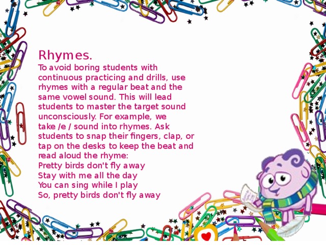Rhymes. To avoid boring students with continuous practicing and drills, use rhymes with a regular beat and the same vowel sound. This will lead students to master the target sound unconsciously. For example, we take /e / sound into rhymes. Ask students to snap their fingers, clap, or tap on the desks to keep the beat and read aloud the rhyme: Pretty birds don't fly away Stay with me all the day You can sing while I play So, pretty birds don't fly away 