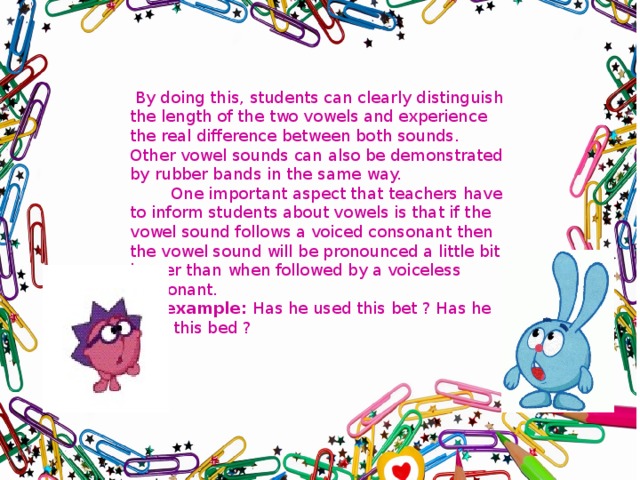  By doing this, students can clearly distinguish the length of the two vowels and experience the real difference between both sounds. Other vowel sounds can also be demonstrated by rubber bands in the same way.  One important aspect that teachers have to inform students about vowels is that if the vowel sound follows a voiced consonant then the vowel sound will be pronounced a little bit longer than when followed by a voiceless consonant. For example: Has he used this bet ? Has he used this bed ? 
