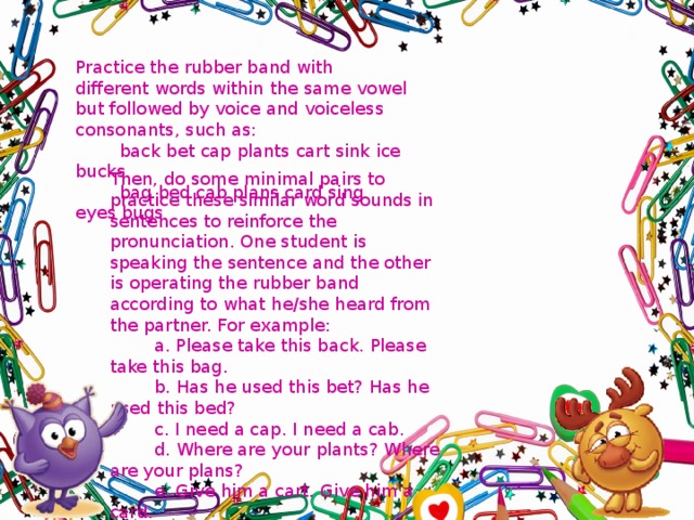 Practice the rubber band with different words within the same vowel but followed by voice and voiceless consonants, such as:  back bet cap plants cart sink ice bucks  bag bed cab plans card sing eyes bugs Then, do some minimal pairs to practice these similar word sounds in sentences to reinforce the pronunciation. One student is speaking the sentence and the other is operating the rubber band according to what he/she heard from the partner. For example:  a. Please take this back. Please take this bag.  b. Has he used this bet? Has he used this bed?  c. I need a cap. I need a cab.  d. Where are your plants? Where are your plans?  e. Give him a cart. Give him a card.  f. She is going to sink. She is going to sing.  g. I wish I had blue ice. I wish I had blue eyes.  h. I found ten bucks. I found ten bugs. 