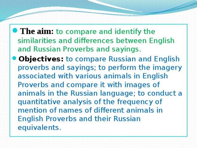 The aim:  to compare and identify the similarities and differences between English and Russian Proverbs and sayings. Objectives:  to compare Russian and English proverbs and sayings; to perform the imagery associated with various animals in English Proverbs and compare it with images of animals in the Russian language; to conduct a quantitative analysis of the frequency of mention of names of different animals in English Proverbs and their Russian equivalents. 