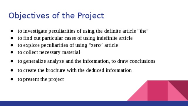 Objectives of the Project to investigate peculiarities of using the definite article “the” to find out particular cases of using indefinite article to explore peculiarities of using “zero” article to collect necessary material to generalize analyze and the information, to draw conclusions to create the brochure with the deduced information to present the project 