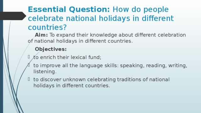 Essential Question: How do people celebrate national holidays in different countries?  Aim: To expand their knowledge about different celebration of national holidays in different countries.   Objectives: to enrich their lexical fund; to improve all the language skills: speaking, reading, writing, listening. to discover unknown celebrating traditions of national holidays in different countries. 