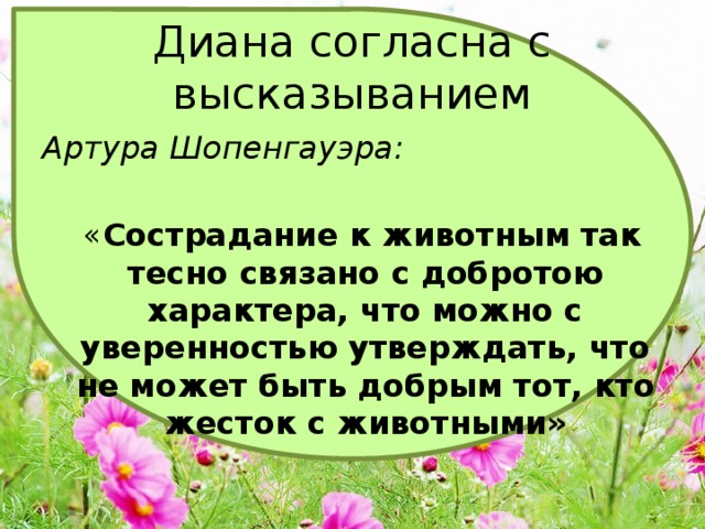 Диана согласна с высказыванием Артура Шопенгауэра:   « Сострадание к животным так тесно связано с добротою характера, что можно с уверенностью утверждать, что не может быть добрым тот, кто жесток с животными» 