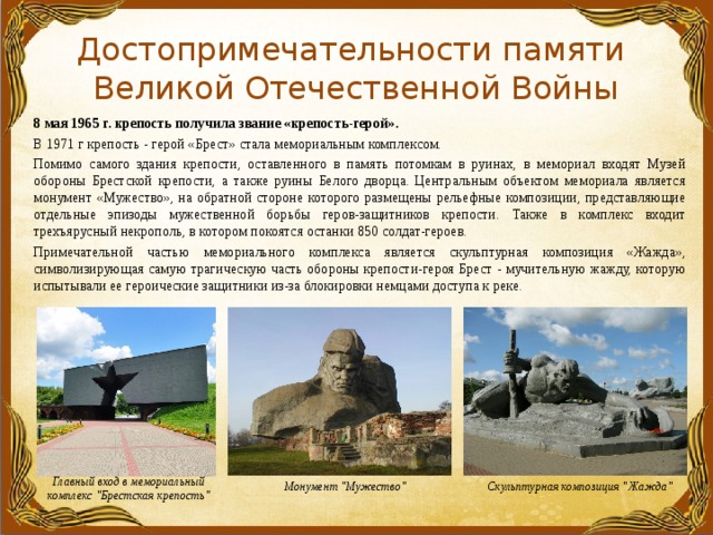Достопримечательности памяти  Великой Отечественной Войны  8 мая 1965 г. крепость получила звание «крепость-герой».  В 1971 г крепость - герой «Брест» стала мемориальным комплексом.  Помимо самого здания крепости, оставленного в память потомкам в руинах, в мемориал входят Музей обороны Брестской крепости, а также руины Белого дворца. Центральным объектом мемориала является монумент «Мужество», на обратной стороне которого размещены рельефные композиции, представляющие отдельные эпизоды мужественной борьбы геров-защитников крепости. Также в комплекс входит трехъярусный некрополь, в котором покоятся останки 850 солдат-героев.  Примечательной частью мемориального комплекса является скульптурная композиция «Жажда», символизирующая самую трагическую часть обороны крепости-героя Брест - мучительную жажду, которую испытывали ее героические защитники из-за блокировки немцами доступа к реке. Главный вход в мемориальный комплекс 