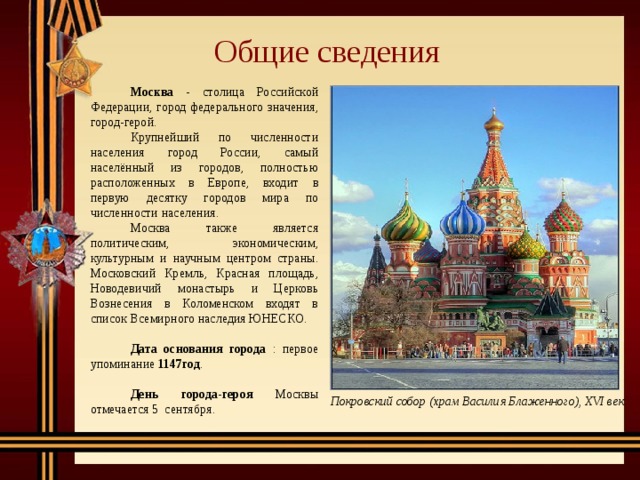 Общие сведения   Москва -  столица Российской Федерации, город федерального значения, город-герой.   Крупнейший по численности населения город России, самый населённый из городов, полностью расположенных в Европе, входит в первую десятку городов мира по численности населения.   Москва также является политическим, экономическим, культурным и научным центром страны. Московский Кремль, Красная площадь, Новодевичий монастырь и Церковь Вознесения в Коломенском входят в список Всемирного наследия ЮНЕСКО.   Дата основания города : первое упоминание 1147год .   День города-героя Москвы отмечается 5 сентября. Покровский собор (храм Василия Блаженного), XVI век 