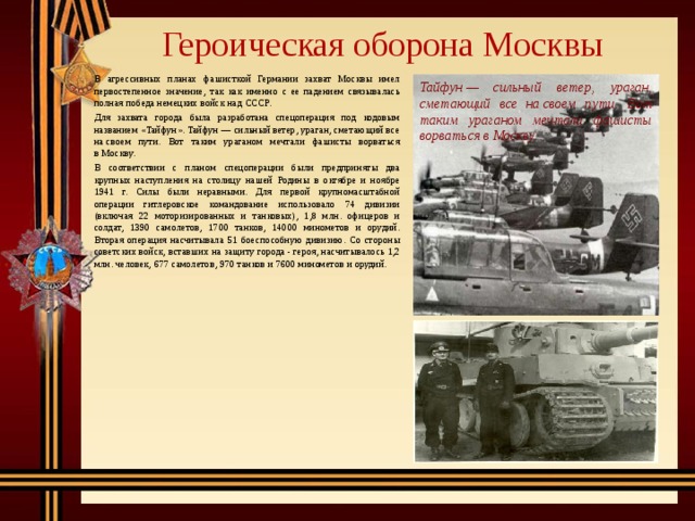 Героическая оборона Москвы   В агрессивных планах фашисткой Германии захват Москвы имел первостепенное значение, так как именно с ее падением связывалась полная победа немецких войск над СССР.   Для захвата города была разработана спецоперация под кодовым названием «Тайфун». Тайфун — сильный ветер, ураган, сметающий все на своем пути. Вот таким ураганом мечтали фашисты ворваться в Москву.   В соответствии с планом спецоперации были предприняты два крупных наступления на столицу нашей Родины в октябре и ноябре 1941 г. Силы были неравными. Для первой крупномасштабной операции гитлеровское командование использовало 74 дивизии (включая 22 моторизированных и танковых), 1,8 млн. офицеров и солдат, 1390 самолетов, 1700 танков, 14000 минометов и орудий. Вторая операция насчитывала 51 боеспособную дивизию. Со стороны советских войск, вставших на защиту города - героя, насчитывалось 1,2 млн. человек, 677 самолетов, 970 танков и 7600 минометов и орудий. Тайфун — сильный ветер, ураган, сметающий все на своем пути.  Вот таким ураганом мечтали фашисты ворваться в Москву. 
