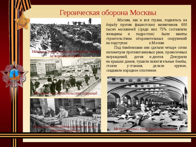 Героическая оборона Москвы  Москва, как и вся страна, поднялась на борьбу против фашистских захватчиков. 600 тысяч москвичей (среди них 75% составляли женщины и подростки)  были заняты строительством оборонительных сооружений на подступах к Москве.  Под бомбежками они сделали четыре сотни километров противотанковых рвов, проволочных заграждений, дотов и дзотов. Дежурили на крышах домов, тушили зажигательные бомбы, стояли у станков, делали оружие, создавали народное ополчение.  Москвичи роют противотанковые окопы на окраинах города Москвичи на строительстве баррикад Промышленность Москвы перешла на выпуск оборонной продукции Метрополитен стал бомбоубежищем 