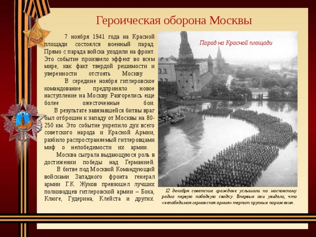 Героическая оборона Москвы .   7 ноября 1941 года на Красной площади состоялся военный парад. Прямо с парада войска уходили на фронт. Это событие произвело эффект во всем мире, как факт твердой решимости и уверенности отстоять Москву.  В середине ноября гитлеровское командование предприняло новое наступление на Москву. Разгорелись еще более ожесточенные бои.   В результате завязавшейся битвы враг был отброшен к западу от Москвы на 80-250 км. Это событие укрепило дух всего советского народа и Красной Армии, разбило распространяемый гитлеровцами миф о непобедимости их армии.  Москва сыграла выдающуюся роль в достижении победы над Германией.  В битве под Москвой Командующий войсками Западного фронта генерал армии Г.К. Жуков превзошел лучших полководцев гитлеровской армии – Бока, Клюге, Гудерина, Клейста и других.     Парад на Красной площади   12 декабря советские граждане услышали по московскому радио первую победную сводку. Впервые они увидели, что «непобедимая германская армия» терпит крупные поражения.  