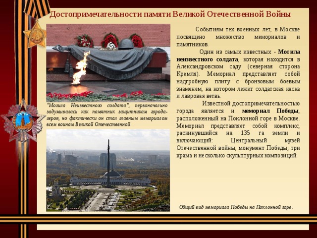 Достопримечательности памяти Великой Отечественной Войны  Событиям тех военных лет, в Москве посвящено множество мемориалов и памятников.  Один из самых известных - Могила неизвестного солдата , которая находится в Александровском саду (северная сторона Кремля). Мемориал представляет собой надгробную плиту с бронзовым боевым знаменем, на котором лежит солдатская каска и лавровая ветвь.  Известной достопримечательностью города является и мемориал Победы , расположенный на Поклонной горе в Москве. Мемориал представляет собой комплекс, раскинувшийся на 135 га земли и включающий: Центральный музей Отечественной войны, монумент Победы, три храма и несколько скульптурных композиций. 
