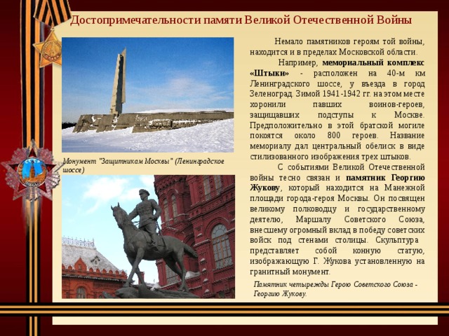 Достопримечательности памяти Великой Отечественной Войны  Немало памятников героям той войны, находится и в пределах Московской области.   Например, мемориальный комплекс «Штыки» - расположен на 40-м км Ленинградского шоссе, у въезда в город Зеленоград. Зимой 1941-1942 гг. на этом месте хоронили павших воинов-героев, защищавших подступы к Москве. Предположительно в этой братской могиле покоятся около 800 героев. Название мемориалу дал центральный обелиск в виде стилизованного изображения трех штыков.  С событиями Великой Отечественной войны тесно связан и памятник Георгию Жукову , который находится на Манежной площади города-героя Москвы. Он посвящен великому полководцу и государственному деятелю, Маршалу Советского Союза, внесшему огромный вклад в победу советских войск под стенами столицы. Скульптура представляет собой конную статую, изображающую Г. Жукова установленную на гранитный монумент. Монумент 