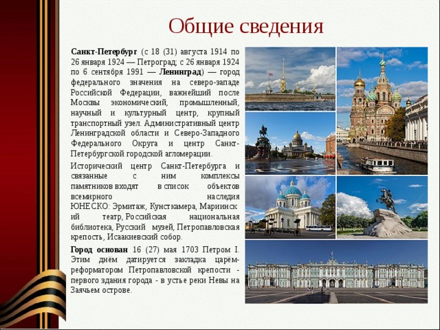 Общие сведения  Санкт-Петербург (с 18 (31) августа 1914 по 26 января 1924 — Петроград; с 26 января 1924 по 6 сентября 1991 — Ленинград ) — город федерального значения на северо-западе Российской Федерации, важнейший после Москвы экономический, промышленный, научный и культурный центр, крупный транспортный узел. Административный центр Ленинградской области и Северо-Западного Федерального Округа и центр Санкт-Петербургской городской агломерации.  Исторический центр Санкт-Петербурга и связанные с ним комплексы памятников входят в список объектов всемирного наследия ЮНЕСКО: Эрмитаж, Кунсткамера, Мариинский театр, Российская национальная библиотека, Русский музей, Петропавловская крепость, Исаакиевский собор.  Город основан 16 (27) мая 1703 Петром I. Этим днём датируется закладка царём-реформатором Петропавловской крепости - первого здания города - в устье реки Невы на Заячьем острове. 