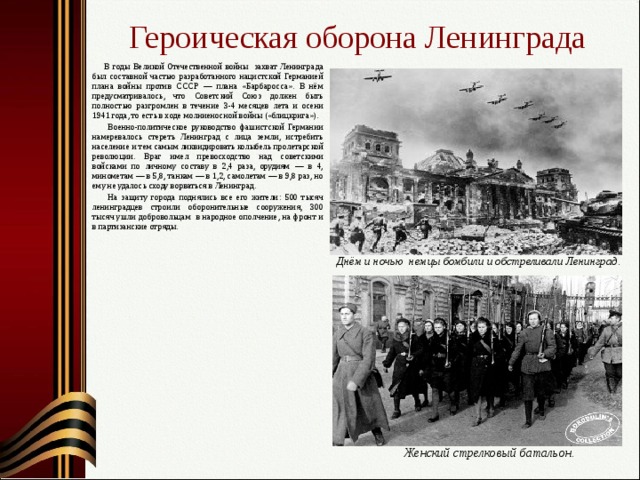 Героическая оборона Ленинграда   В годы Великой Отечественной войны захват Ленинграда был составной частью разработанного нацистской Германией плана войны против СССР — плана «Барбаросса». В нём предусматривалось, что Советский Союз должен быть полностью разгромлен в течение 3-4 месяцев  лета и осени 1941 года, то есть в ходе молниеносной войны («блицкрига»).   Военно-политическое руководство фашистской Германии намеревалось стереть Ленинград с лица земли, истребить население и тем самым ликвидировать колыбель пролетарской революции. Враг имел превосходство над советскими войсками по личному составу в 2,4 раза, орудиям — в 4, минометам — в 5,8, танкам — в 1,2, самолетам — в 9,8 раз, но ему не удалось сходу ворваться в Ленинград.    На защиту города поднялись все его жители: 500 тысяч ленинградцев строили оборонительные сооружения, 300 тысяч ушли добровольцам в народное ополчение, на фронт и в партизанские отряды. Днём и ночью немцы бомбили и обстреливали Ленинград. Женский стрелковый батальон. 