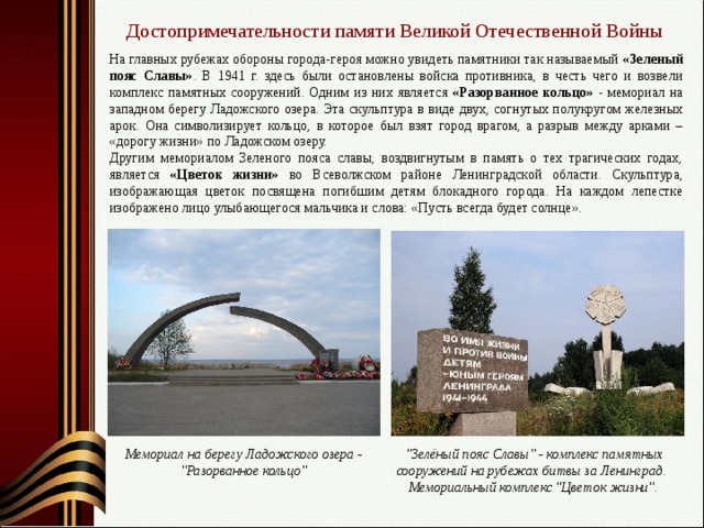 Достопримечательности памяти Великой Отечественной Войны На главных рубежах обороны города-героя можно увидеть памятники так называемый «Зеленый пояс Славы» . В 1941 г. здесь были остановлены войска противника, в честь чего и возвели комплекс памятных сооружений. Одним из них является «Разорванное кольцо» - мемориал на западном берегу Ладожского озера. Эта скульптура в виде двух, согнутых полукругом железных арок. Она символизирует кольцо, в которое был взят город врагом, а разрыв между арками – «дорогу жизни» по Ладожском озеру. Другим мемориалом Зеленого пояса славы, воздвигнутым в память о тех трагических годах, является «Цветок жизни» во Всеволжском районе Ленинградской области. Скульптура, изображающая цветок посвящена погибшим детям блокадного города. На каждом лепестке изображено лицо улыбающегося мальчика и слова: «Пусть всегда будет солнце». Мемориал на берегу Ладожского озера - 