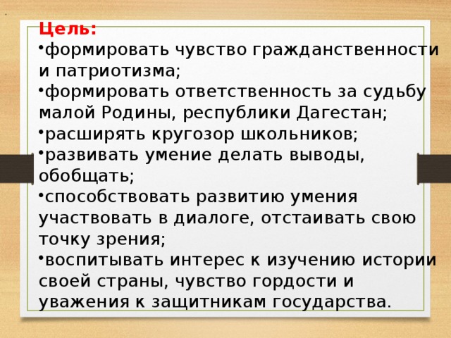 . Цель: формировать чувство гражданственности и патриотизма; формировать ответственность за судьбу малой Родины, республики Дагестан; расширять кругозор школьников; развивать умение делать выводы, обобщать; способствовать развитию умения участвовать в диалоге, отстаивать свою точку зрения; воспитывать интерес к изучению истории своей страны, чувство гордости и уважения к защитникам государства. 