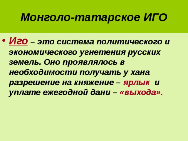 Монголо-татарское ИГО Иго – это система политического и экономического угнетения русских земель. Оно проявлялось в необходимости получать у хана разрешение на княжение – ярлык и уплате ежегодной дани – «выхода». 