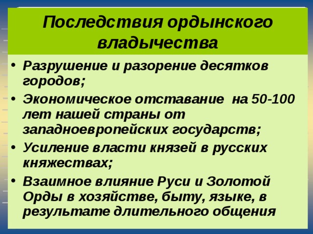 Последствия ордынского владычества Разрушение и разорение десятков городов; Экономическое отставание на 50-100 лет нашей страны от западноевропейских государств; Усиление власти князей в русских княжествах; Взаимное влияние Руси и Золотой Орды в хозяйстве, быту, языке, в результате длительного общения 