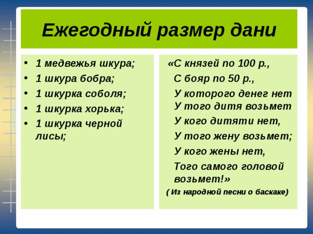 Ежегодный размер дани 1 медвежья шкура; 1 шкура бобра; 1 шкурка соболя; 1 шкурка хорька; 1 шкурка черной лисы;   «С князей по 100 р.,  С бояр по 50 р.,  У которого денег нет У того дитя возьмет  У кого дитяти нет,  У того жену возьмет;  У кого жены нет,  Того самого головой возьмет!»  ( Из народной песни о баскаке)  