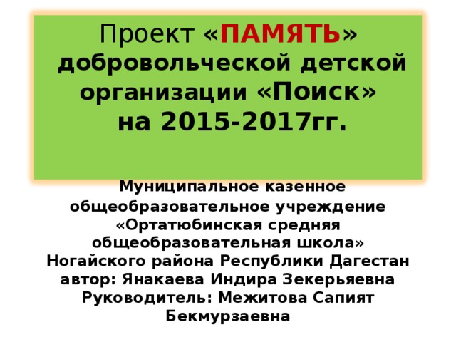 Проект « ПАМЯТЬ »  добровольческой детской организации «Поиск»  на 2015-2017гг.      Муниципальное казенное общеобразовательное учреждение  «Ортатюбинская средняя общеобразовательная школа» Ногайского района Республики Дагестан  автор: Янакаева Индира Зекерьяевна Руководитель: Межитова Сапият Бекмурзаевна
