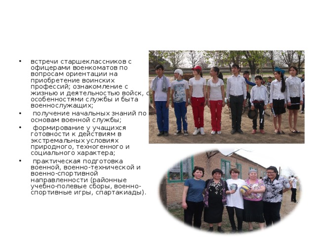 встречи старшеклассников с офицерами военкоматов по вопросам ориентации на приобретение воинских профессий; ознакомление с жизнью и деятельностью войск, с особенностями службы и быта военнослужащих;  получение начальных знаний по основам военной службы;  формирование у учащихся готовности к действиям в экстремальных условиях природного, техногенного и социального характера;  практическая подготовка военной, военно-технической и военно-спортивной направленности (районные учебно-полевые сборы, военно-спортивные игры, спартакиады).