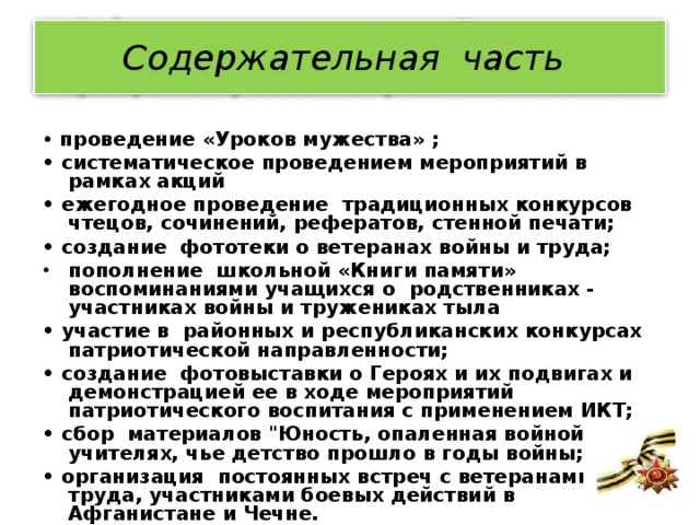 Содержательная часть    • проведение «Уроков мужества» ; • систематическое проведением мероприятий в рамках акций • ежегодное проведение традиционных конкурсов чтецов, сочинений, рефератов, стенной печати; • создание фототеки о ветеранах войны и труда; пополнение школьной «Книги памяти» воспоминаниями учащихся о родственниках - участниках войны и тружениках тыла • участие в районных и республиканских конкурсах патриотической направленности; • создание фотовыставки о Героях и их подвигах и демонстрацией ее в ходе мероприятий патриотического воспитания с применением ИКТ; • сбор материалов 