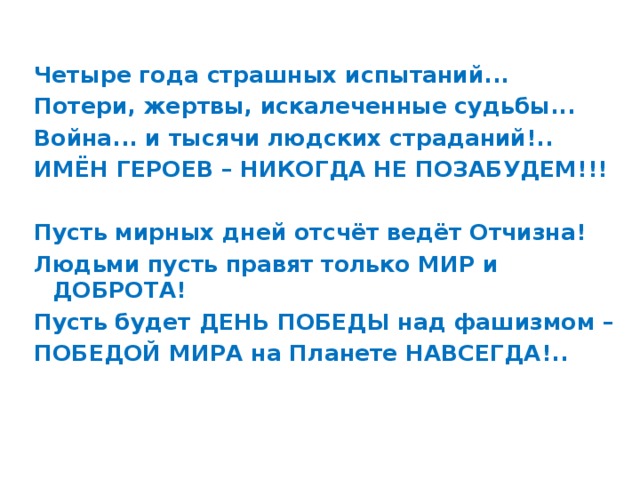 Четыре года страшных испытаний... Потери, жертвы, искалеченные судьбы... Война... и тысячи людских страданий!.. ИМЁН ГЕРОЕВ – НИКОГДА НЕ ПОЗАБУДЕМ!!!  Пусть мирных дней отсчёт ведёт Отчизна! Людьми пусть правят только МИР и ДОБРОТА! Пусть будет ДЕНЬ ПОБЕДЫ над фашизмом – ПОБЕДОЙ МИРА на Планете НАВСЕГДА!..