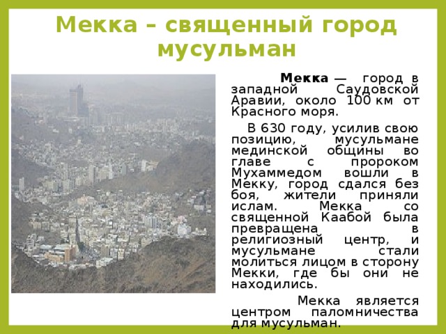 Мекка – священный город мусульман  Мекка  — город в западной Саудовской Аравии, около 100 км от Красного моря.  В 630 году, усилив свою позицию, мусульмане мединской общины во главе с пророком Мухаммедом вошли в Мекку, город сдался без боя, жители приняли ислам. Мекка со священной Каабой была превращена в религиозный центр, и мусульмане стали молиться лицом в сторону Мекки, где бы они не находились.  Мекка является центром паломничества для мусульман.