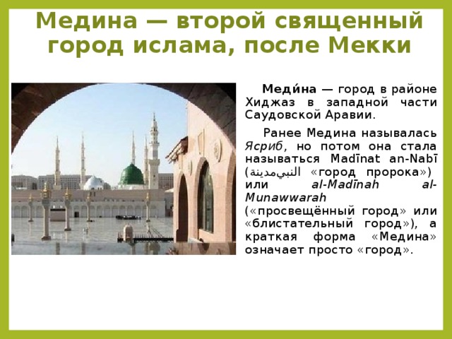 Медина — второй священный город ислама, после Мекки    Меди́на — город в районе Хиджаз в западной части Саудовской Аравии.  Ранее Медина называлась Ясриб , но потом она стала называться Madīnat an-Nabī ( ﺍﻟﻨﺒﻲمدينة  «город пророка») или al-Madīnah al-Munawwarah («просвещённый город» или «блистательный город»), а краткая форма «Медина» означает просто «город».
